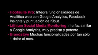 • Hootsuite Pro: Integra funcionalidades de
Analítica web con Google Analytics, Facebook
Insights y puntuación de Klout.
• Lithium Social Media Monitoring Interfaz similar
a Google Analytics, muy precisa y potente.
• BrandsEye Muchas funcionalidades por tan sólo
1 dólar al mes.
 