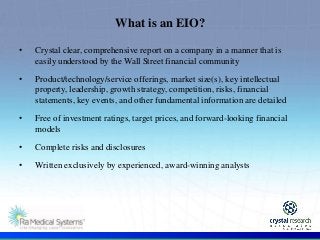 .
• Crystal clear, comprehensive report on a company in a manner that is
easily understood by the Wall Street financial community
• Product/technology/service offerings, market size(s), key intellectual
property, leadership, growth strategy, competition, risks, financial
statements, key events, and other fundamental information are detailed
• Free of investment ratings, target prices, and forward-looking financial
models
• Complete risks and disclosures
• Written exclusively by experienced, award-winning analysts
What is an EIO?
 