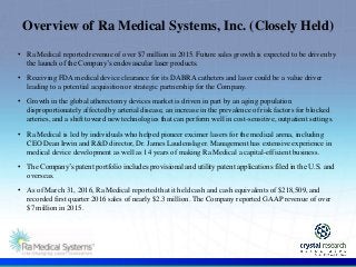 .
Overview of Ra Medical Systems, Inc. (Closely Held)
• Ra Medical reported revenue of over $7 million in 2015. Future sales growth is expected to be driven by
the launch of the Company’s endovascular laser products.
• Receiving FDA medical device clearance for its DABRA catheters and laser could be a value driver
leading to a potential acquisition or strategic partnership for the Company.
• Growth in the global atherectomy devices market is driven in part by an aging population
disproportionately affected by arterial disease, an increase in the prevalence of risk factors for blocked
arteries, and a shift toward new technologies that can perform well in cost-sensitive, outpatient settings.
• Ra Medical is led by individuals who helped pioneer excimer lasers for the medical arena, including
CEO Dean Irwin and R&D director, Dr. James Laudenslager. Management has extensive experience in
medical device development as well as 14 years of making Ra Medical a capital-efficient business.
• The Company’s patent portfolio includes provisional and utility patent applications filed in the U.S. and
overseas.
• As of March 31, 2016, Ra Medical reported that it held cash and cash equivalents of $218,509, and
recorded first quarter 2016 sales of nearly $2.3 million. The Company reported GAAP revenue of over
$7 million in 2015.
 