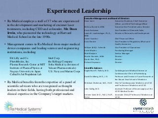 .
Experienced Leadership
• Ra Medical employs a staff of 37 who are experienced
in the development and marketing of excimer laser
treatments, including CEO and cofounder, Mr. Dean
Irwin, who pioneered the technology at Harvard
Medical School in the late 1990s.
• Management comes to Ra Medical from major medical
device companies and leading science and engineering
institutions, including
• Ra Medical benefits from the expertise of a panel of
scientific advisors who are recognized as thought
leaders in their fields, having both professional and
clinical expertise in the Company’s target markets.
Eli Lilly and Co.
PhotoMedex, Inc.
Plasma Research Center at MIT
Institute of Plasma Physics at
Nagoya University in Japan
Caltech’s Jet Propulsion Lab
Intel Corp.
the Kellogg Company
Solta Medical (a division of
Valeant Pharmaceuticals)
U.S. Navy and Marine Corps
Executive Management and Board of Directors
Dean Irwin Executive Chairman, Chief Executive
Officer, and Chief Technology Officer
Melissa Burstein, MBA Executive Vice President and a Director
Kevin Gertsman Vice President of Domestic Sales
James B. Laudenslager, Ph.D.,
MBA
Director of Research and Development
Daniel Sanchez Chief Financial Officer
Vicki Chester Vice President of Regulatory Affairs and
Quality Assurance
William (Bill) L. Schmidt Vice President of Operations
Kevin Moyles Purchasing Manager
Matt Bonjean Service Manager
Martin Burstein, MBA Director
Qiushi Ren, Ph.D. Director
Richard Heymann Director
Scientific Advisors
Raghotham R. Patlola, M.D. Cardiologist and Medical Director at
Cardiovascular Clinic of Hattiesburg
David Goldberg, M.D., J.D. Professor and Director of Laser Research at
the Mount Sinai School of Medicine
Ehtisham Mahmud, M.D., FACC Chief of Cardiovascular Medicine at UCSD
and Professor of Medicine at UCSD
John Seelig, M.D. Assistant Professor of Neurosurgery at the
UCSD Medical Center
Antone Salel, M.D., FACC, FACP,
FAHA
Associate Clinical Professor of Medicine at
UCSD
 