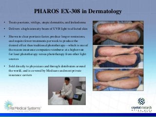 .
PHAROS EX-308 in Dermatology
• Treats psoriasis, vitiligo, atopic dermatitis, and leukoderma
• Delivers a high-intensity beam of UVB light to affected skin
• Shown to clear psoriasis faster, produce longer remissions,
and require fewer treatments per week to produce the
desired effect than traditional phototherapy—which is one of
the reason insurance companies reimburse at a higher rate
for laser phototherapy versus phototherapy from other light
sources
• Sold directly to physicians and through distributors around
the world, and is covered by Medicare and most private
insurance carriers
 