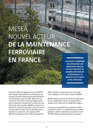 MESEA,
NOUVEL ACTEUR
DE LA MAINTENANCE
FERROVIAIRE
EN FRANCE
Troisième volet du triptyque concessif, MESEA
a en charge l’exploitation et la maintenance de
la Ligne à Grande Vitesse Sud Europe Atlantique
Tours-Bordeaux jusqu’en 2061, date de fin du
contrat de concession. Impliquée depuis 2011
dans la phase de conception et construction des
340 km de ligne nouvelle, MESEA en assurera la
sécurité et la performance dès la mise en service
commerciale en juillet 2017 et pendant toute la
durée de la concession, soit jusqu’en 2061.
MESEA rassemblera à terme 180 collaborateurs.
LISEA, société concessionnaire de la LGV SEA
Tours-Bordeaux, est le client unique de MESEA.
MESEA démarre son activité forte de l’expérience
de ses collaborateurs et se veut garante de la
qualité et de la sécurité du voyage des usagers.
L’actionnariat de MESEA est composé de VINCI
Concessions (70%), un « partenaire privé d’utilité
publique » leader mondial des concessions et de
SYSTRA (30%), société experte dans la gestion
EXPLOITER ET MAINTENIR
UNE INFRASTRUCTURE
FERROVIAIRE PUBLIQUE,
EN TOUTE SÉCURITÉ, DE
MANIÈRE PERFORMANTE
ET RESPONSABLE, AU
BÉNÉFICE DE SES CLIENTS
ET DES TERRITOIRES
12
 