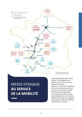 MESEA S’ENGAGE
AU SERVICE
DE LA MOBILITÉ
La LGV SEA répond à deux enjeux
majeurs : l’aménagement des
territoires et l’ouverture vers la
péninsule ibérique.
À partir du 2 juillet 2017, Bordeaux
et Paris ne seront plus qu’à deux
heures l’une de l’autre. Chargée
d’entretenir la LGV SEA entre
Tours et Bordeaux dans le cadre
d’une délégation de service public,
MESEA veut assurer aux voyageurs
empruntant les TGV les meilleures
conditions de circulation.
14
 