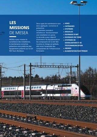 MESEA a pour mission la
surveillance des installations,
la maintenance corrective,
préventive voire prédictive des
équipements présents sur la LGV
SEA Tours-Bordeaux.
Deux types de maintenance sont
donc appliqués : corrective et
préventive.
La première consiste à
remettre en fonctionnement
une installation en panne.
La seconde a pour objectif
d’entretenir les équipements et
les composants de la LGV SEA.
La prise en charge est globale,
elle inclut l’ensemble des
composantes de l’infrastructure
ferroviaire :
c VOIES
c CATÉNAIRES
c SYSTÈMES
c AIGUILLES
c OUVRAGES D’ART
c OUVRAGES EN TERRE
c SYSTÈMES DE
SIGNALISATION ET DE
TÉLÉCOMMUNICATION
c ABORDS
c ALIMENTATION ÉLECTRIQUE
LES
MISSIONS
DE MESEA
 