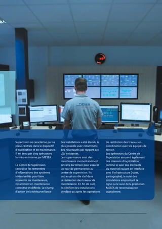 Supervision se caractérise par sa
place centrale dans le dispositif
d’exploitation et de maintenance.
Il est tenu par cinq opérateurs
formés en interne par MESEA.
Le Centre de Supervision
centralise les remontées
d’informations des systèmes
télésurveillés pour faire
intervenir les mainteneurs,
notamment en maintenance
corrective et différée. Le champ
d’action de la télésurveillance
des installations a été étendu le
plus possible avec notamment
des nouveautés par rapport aux
LGV existantes.
Les superviseurs sont des
mainteneurs momentanément
extraits du terrain pour assurer
un tour de permanence au
centre de supervision. Ils
ont aussi un rôle clef dans
la réalisation des travaux de
maintenance. En fin de nuit,
ils vérifient les installations
pendant ou après les opérations
de restitution des travaux en
coordination avec les équipes de
terrain.
Les opérateurs du Centre de
Supervision assurent également
des missions d’exploitation
comme le suivi des éléments
du matériel roulant en interface
avec l’infrastructure (roues,
pantographe), le suivi des
circulations empruntant la
ligne ou le suivi de la prestation
MESEA de reconnaissance
quotidienne.
17
 