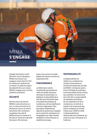 MESEA
S’ENGAGE
18
Chargée d’entretenir la LGV
SEA entre Tours et Bordeaux,
MESEA veut assurer aux
voyageurs empruntant les TGV
les meilleures conditions de
circulation. Au-delà du respect
des objectifs liés à sa mission,
MESEA s’engage autour de trois
ambitions prioritaires :
SÉCURITÉ
Premiers des trois axes de
MESEA, la sécurité prime sur
tout : la culture sécurité ne se
décrète pas, elle se vit, elle se
transmet et elle s’entretient.
La politique sécurité de
MESEA recouvre la Santé et la
Sécurité au Travail et la Sécurité
Ferroviaire. Elle s’articule
autour d’une prise en compte
globale des facteurs humains et
organisationnels.
PERFORMANCE
La Performance naît de
l’amélioration permanente et
revêt une double dimension
technique et économique. La
fiabilité et la disponibilité de la
LGV SEA sont intimement liées
à la qualité des pratiques de
maintenance, de leur planification
et de leur organisation. Elles
permettent d’atteindre les
objectifs de performance assignés
par le contrat de maintenance et
d’exploitation qui régit l’activité
de MESEA, et ainsi d’assurer sa
viabilité économique.
RESPONSABILITÉ
La Responsabilité est
relative aux conséquences
sociales, économiques et
environnementales des activités
de MESEA. L’entreprise porte à
la fois l’héritage de la politique
environnementale de haut niveau
qui a présidé à la construction
de la LGV SEA, la responsabilité
de l’équilibre économique
de son exploitation et de sa
maintenance, et celle de la
qualité et de la poursuite des
actions solidaires qui ont été
initiées avec COSEA et LISEA.
La Responsabilité est
indissociable de la Solidarité, qui
s’exerce au sein l’entreprise et à
l’extérieur.
 