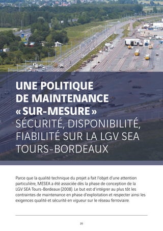 UNE POLITIQUE
DE MAINTENANCE
« SUR-MESURE »
SÉCURITÉ, DISPONIBILITÉ,
FIABILITÉ SUR LA LGV SEA
TOURS-BORDEAUX
Parce que la qualité technique du projet a fait l’objet d’une attention
particulière, MESEA a été associée dès la phase de conception de la
LGV SEA Tours-Bordeaux (2008). Le but est d'intégrer au plus tôt les
contraintes de maintenance en phase d’exploitation et respecter ainsi les
exigences qualité et sécurité en vigueur sur le réseau ferroviaire.
20
 