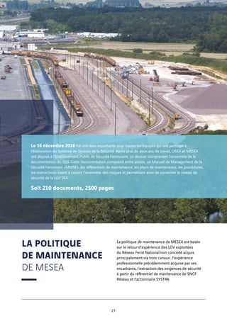 La politique de maintenance de MESEA est basée
sur le retour d’expérience des LGV exploitées
du Réseau Ferré National non concédé acquis
principalement via trois canaux : l’expérience
professionnelle précédemment acquise par ses
encadrants, l’extraction des exigences de sécurité
à partir du référentiel de maintenance de SNCF
Réseau et l’actionnaire SYSTRA.
LA POLITIQUE
DE MAINTENANCE
DE MESEA
Le 16 décembre 2016 fut une date importante pour toutes les équipes qui ont participé à
l’élaboration du Système de Gestion de la Sécurité. Après plus de deux ans de travail, LISEA et MESEA
ont déposé à l’Etablissement Public de Sécurité Ferroviaire, un dossier comprenant l’ensemble de la
documentation du SGS. Cette documentation comprend entre autres, un Manuel de Management de la
Sécurité Ferroviaire «MMSF», les référentiels de maintenance, les plans de maintenance, les procédures,
les instructions visant à couvrir l’ensemble des risques et permettant ainsi de conserver le niveau de
sécurité de la LGV SEA.
Soit 210 documents, 2500 pages
21
 