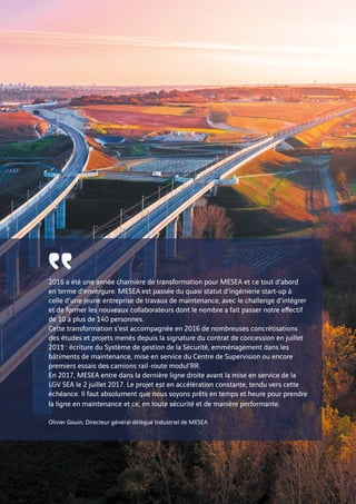 2016 a été une année charnière de transformation pour MESEA et ce tout d’abord
en terme d’envergure. MESEA est passée du quasi statut d’ingénierie start-up à
celle d’une jeune entreprise de travaux de maintenance, avec le challenge d’intégrer
et de former les nouveaux collaborateurs dont le nombre a fait passer notre effectif
de 10 à plus de 140 personnes.
Cette transformation s’est accompagnée en 2016 de nombreuses concrétisations
des études et projets menés depuis la signature du contrat de concession en juillet
2011 : écriture du Système de gestion de la Sécurité, emménagement dans les
bâtiments de maintenance, mise en service du Centre de Supervision ou encore
premiers essais des camions rail-route modul’RR.
En 2017, MESEA entre dans la dernière ligne droite avant la mise en service de la
LGV SEA le 2 juillet 2017. Le projet est en accélération constante, tendu vers cette
échéance. Il faut absolument que nous soyons prêts en temps et heure pour prendre
la ligne en maintenance et ce, en toute sécurité et de manière performante.
Olivier Gouin, Directeur général délégué Industriel de MESEA
῾῾
24
 