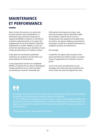 Dans l’univers ferroviaire et en particulier
lors des premiers mois d’exploitation, la
performance de mainteneur passe par la
capacité de MESEA à maintenir la LGV SEA en
conditions opérationnelles et le respect des
engagements de sécurité, fiabilité, régularité,
disponibilité et confort. MESEA a conçu son
activité de maintenance pour atteindre un haut
niveau de performance en mettant en place :
c Des plans de maintenance préventifs
conformes aux exigences de sécurité et aux
préconisations du constructeur ;
c Une organisation réactive et compétente.
MESEA a souhaité aller au-delà en développant
l’analyse prédictive et en créant une base
de données qui recueille l’ensemble des
informations techniques de la ligne, mais
aussi des données externes (données météo
par exemple). L’objectif est de suivre le
comportement des systèmes et de déterminer
les indices, les signaux faibles qui permettront
d’anticiper l’arrivée d’un dysfonctionnement ou
d’adapter les plans de maintenance.
Par exemple :
c Identifier les signes avant-coureurs d’une
panne permettra de mettre en place une alerte
lorsqu’ils apparaîtront et d’intervenir avant la
panne.
c Suivre les zones d’accélérations ou de
freinages récurrentes des trains permettra de
mieux cibler les zones de fatigues des voies.
Si je devais résumer l’année 2016, je dirais que c’est l’année de naissance opérationnelle
de MESEA sur les 3 dimensions Hommes, Outils et Procédures.
En 2017, MESEA devra répondre à plusieurs enjeux : réussir l’assemblage des différentes
cultures des hommes et des femmes qui composent MESEA vers une culture commune
basée sur la Sécurité (0 accident) la Performance et la Solidarité. En route ensemble vers
la performance !
Philippe Sergent, Directeur général adjoint Performance
῾῾
MAINTENANCE
ET PERFORMANCE
25
 
