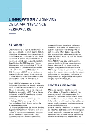 L’INNOVATION AU SERVICE
DE LA MAINTENANCE
FERROVIAIRE
OÙ INNOVER ?
Une maintenance de ligne à grande vitesse ne
peut pas se décréter ex-nihilo à partir d’études
théoriques. Elle s’adosse nécessairement à un
retour d’expérience constitué à la suite d’une
succession de phases d’expérimentations et
validations sur le terrain en conditions réelles
d’exploitation. Or MESEA est pour l’instant
dépourvue de toute possibilité de REX étant
donné qu’elle va commencer son activité en
juillet 2017. Néanmoins MESEA doit d’ores et
déjà démontrer à L’EPSF que la maintenance
qu’elle va effectuer permet de garantir dans
la durée le niveau de sécurité nécessaire à la
circulation de TGV à 320 km/h sur SEA.
Ainsi, MESEA s’est appuyée sur le REX du
mainteneur historique. Elle a eu officiellement
accès au référentiel de maintenance de SNCF
Réseau et a extrait de celui-ci les exigences
de sécurité applicables à SEA. Puis, le plan de
maintenance de MESEA a été construit pour
répondre à ces exigences.
En conséquence, la maintenance qui sera
réalisée par MESEA est très proche de
celle réalisée par SNCF Réseau sur les LGV
actuellement exploitées.
Les innovations apportées par MESEA relèvent
du périmètre Comment s’organise-t-on pour
réaliser la maintenance, avec quels hommes,
quelles procédures, quels outils ?. Cela
rejoint la logique du lean management où,
par exemple, avant d’envisager de hausser
la cadence de travail d’une machine-outil,
avec les investissements conséquents que
cela nécessite, il faut d’abord s’assurer du
bon fonctionnement de l’environnement de
cette machine en amont, en aval, son soutien
logistique, etc.
Ainsi MESEA n’a pas pour ambition, ni les
moyens, de niveler-dresser mécaniquement
la voie, de meuler le rail ou de souder un
rail plus vite que le mainteneur historique.
MESEA optimise ces travaux en innovant tout
autour dans leur environnement de réalisation :
polyvalence des mainteneurs, robustesse de
l’organisation via le système de management
intégré, engins rail-route, etc.
STRATÉGIE D’INNOVATION
MESEA est le premier mainteneur privé
d’une LGV sur le Réseau Ferré National, c’est
une entreprise de taille moyenne avec des
ressources contraintes qui doit vivre au milieu
du mainteneur historique qui est tout à la fois
le Concédant, le voisin aux interfaces et dans un
certain nombre de cas un fournisseur dans une
situation monopolistique.
Dans ce contexte, l’innovation fait partie de l’ADN
de MESEA qui doit nécessairement innover pour
remplir de manière astucieuse ses objectifs de
performance en terme de fiabilité, disponibilité,
maintenabilité et sécurité, de prévention, de
26
 