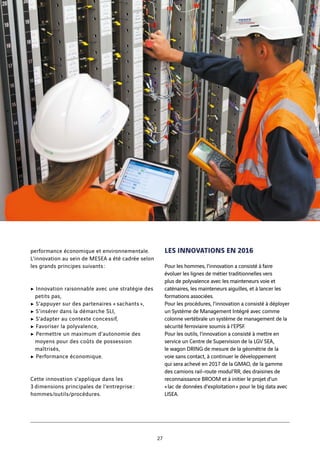 performance économique et environnementale.
L’innovation au sein de MESEA a été cadrée selon
les grands principes suivants :
c Innovation raisonnable avec une stratégie des
petits pas,
c S’appuyer sur des partenaires « sachants »,
c S’insérer dans la démarche SLI,
c S’adapter au contexte concessif,
c Favoriser la polyvalence,
c Permettre un maximum d’autonomie des
moyens pour des coûts de possession
maîtrisés,
c Performance économique. 
Cette innovation s’applique dans les
3 dimensions principales de l’entreprise :
hommes/outils/procédures.
LES INNOVATIONS EN 2016
Pour les hommes, l’innovation a consisté à faire
évoluer les lignes de métier traditionnelles vers
plus de polyvalence avec les mainteneurs voie et
caténaires, les mainteneurs aiguilles, et à lancer les
formations associées.
Pour les procédures, l’innovation a consisté à déployer
un Système de Management Intégré avec comme
colonne vertébrale un système de management de la
sécurité ferroviaire soumis à l’EPSF.
Pour les outils, l’innovation a consisté à mettre en
service un Centre de Supervision de la LGV SEA,
le wagon DRING de mesure de la géométrie de la
voie sans contact, à continuer le développement
qui sera achevé en 2017 de la GMAO, de la gamme
des camions rail-route modul’RR, des draisines de
reconnaissance BROOM et à initier le projet d’un
« lac de données d’exploitation » pour le big data avec
LISEA.
27
 