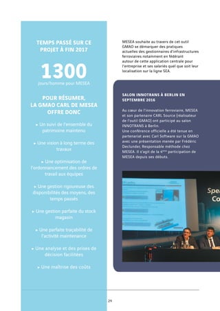MESEA souhaite au travers de cet outil
GMAO se démarquer des pratiques
actuelles des gestionnaires d’infrastructures
ferroviaires notamment en fédérant
autour de cette application centrale pour
l’entreprise et ses salariés quel que soit leur
localisation sur la ligne SEA.
SALON INNOTRANS À BERLIN EN
SEPTEMBRE 2016
Au cœur de l’innovation ferroviaire, MESEA
et son partenaire CARL Source (réalisateur
de l’outil GMAO) ont participé au salon
INNOTRANS à Berlin.
Une conférence officielle a été tenue en
partenariat avec Carl Software sur la GMAO
avec une présentation menée par Frédéric
Declunder, Responsable méthode chez
MESEA. Il s’agit de la 4ème
participation de
MESEA depuis ses débuts.
TEMPS PASSÉ SUR CE
PROJET À FIN 2017
1300jours/homme pour MESEA
POUR RÉSUMER,
LA GMAO CARL DE MESEA
OFFRE DONC
c Un suivi de l’ensemble du
patrimoine maintenu
c Une vision à long terme des
travaux
c Une optimisation de
l’ordonnancement des ordres de
travail aux équipes
c Une gestion rigoureuse des
disponibilités des moyens, des
temps passés
c Une gestion parfaite du stock
magasin
c Une parfaite traçabilité de
l’activité maintenance
c Une analyse et des prises de
décision facilitées
c Une maîtrise des coûts
29
 
