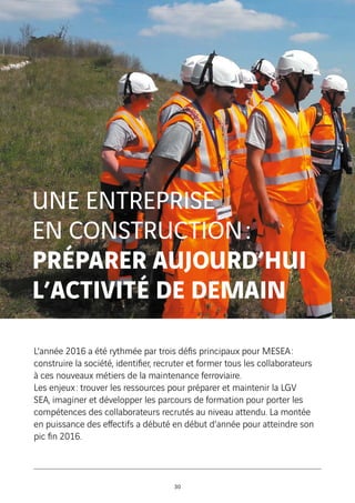 UNE ENTREPRISE
EN CONSTRUCTION :
PRÉPARER AUJOURD’HUI
L’ACTIVITÉ DE DEMAIN
L’année 2016 a été rythmée par trois défis principaux pour MESEA :
construire la société, identifier, recruter et former tous les collaborateurs
à ces nouveaux métiers de la maintenance ferroviaire.
Les enjeux : trouver les ressources pour préparer et maintenir la LGV
SEA, imaginer et développer les parcours de formation pour porter les
compétences des collaborateurs recrutés au niveau attendu. La montée
en puissance des effectifs a débuté en début d’année pour atteindre son
pic fin 2016.
30
 