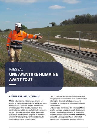 CONSTRUIRE UNE ENTREPRISE
MESEA est une jeune entreprise qui démarre son
activité de mainteneur, exploitant de la LGV SEA Tours-
Bordeaux. MESEA a vu ses effectifs et son activité
croître en 2016. Dans ce cadre, les acteurs de la
construction de MESEA ont souhaité mettre en œuvre
un état d’esprit MESEA afin de fédérer les équipes
autour d’un projet commun : exploiter et maintenir
une infrastructure publique en toute sécurité, de
manière performante et responsable.
Dans ce cadre, la construction de l’entreprise a été
appuyée par le développement d’une communication
interne plus structurée afin d’accompagner la
croissance de l’entreprise et l’arrivée des nouveaux
collaborateurs.
Un travail a été mené autour des valeurs de MESEA
avec les nouveaux collaborateurs afin de créer une
manière commune de travailler et de faire grandir
MESEA autour des valeurs : sécurité, performance,
solidarité. Les équipes de MESEA adhèrent et
partagent ces valeurs autour d’actions concrètes.
MESEA :
UNE AVENTURE HUMAINE
AVANT TOUT
31
 