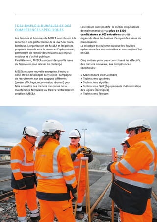 | DES EMPLOIS DURABLES ET DES
COMPÉTENCES SPÉCIFIQUES
Les femmes et hommes de MESEA contribuent à la
sécurité et à la performance de la LGV SEA Tours-
Bordeaux. L’organisation de MESEA et les postes
proposés, tournés vers le terrain et l’opérationnel,
permettent de remplir des missions aux enjeux
cruciaux et d’utilité publique.
Parallèlement, MESEA a recruté des profils issus
du ferroviaire pour relever ce challenge
MESEA est une nouvelle entreprise, l’enjeu a
donc été de développer sa visibilité : campagne
de recrutement sur des supports différents
(presse, affichage, reconversion, réunion) pour
faire connaître ces métiers méconnus de la
maintenance ferroviaire au travers l'entreprise en
création : MESEA.
Les retours sont positifs : le métier d’opérateurs
de maintenance a reçu plus de 1300
candidatures et 600 entretiens ont été
organisés dans les bassins d’emploi des bases de
maintenance.
La stratégie est payante puisque les équipes
opérationnelles sont recrutées et sont aujourd’hui
en CDI.
Cinq métiers principaux constituent les effectifs,
des métiers nouveaux, aux compétences
spécifiques :
c Mainteneurs Voie Caténaire
c Techniciens systèmes
c Techniciens aiguilles
c Techniciens EALE (Équipements d'Alimentation
des Lignes Électriques)
c Techniciens Télécom
34
 