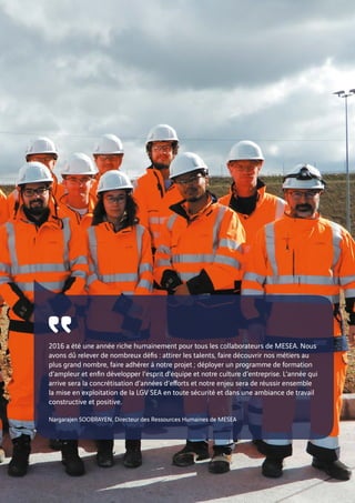 ῾῾2016 a été une année riche humainement pour tous les collaborateurs de MESEA. Nous
avons dû relever de nombreux défis : attirer les talents, faire découvrir nos métiers au
plus grand nombre, faire adhérer à notre projet ; déployer un programme de formation
d’ampleur et enfin développer l’esprit d’équipe et notre culture d’entreprise. L’année qui
arrive sera la concrétisation d’années d’efforts et notre enjeu sera de réussir ensemble
la mise en exploitation de la LGV SEA en toute sécurité et dans une ambiance de travail
constructive et positive.
Nargarajen SOOBRAYEN, Directeur des Ressources Humaines de MESEA
 