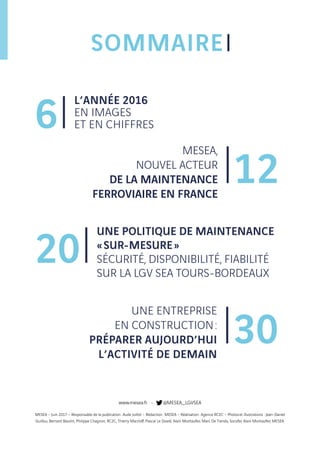 SOMMAIRE
L’ANNÉE 2016
EN IMAGES
ET EN CHIFFRES6
12
MESEA,
NOUVEL ACTEUR
DE LA MAINTENANCE
FERROVIAIRE EN FRANCE
20
UNE POLITIQUE DE MAINTENANCE
« SUR-MESURE »
SÉCURITÉ, DISPONIBILITÉ, FIABILITÉ
SUR LA LGV SEA TOURS-BORDEAUX
30
UNE ENTREPRISE
EN CONSTRUCTION :
PRÉPARER AUJOURD’HUI
L’ACTIVITÉ DE DEMAIN
www.mesea.fr - @MESEA_LGVSEA
MESEA – Juin 2017 – Responsable de la publication : Aude Juillot – Rédaction : MESEA – Réalisation : Agence RC2C – Photos et illustrations : Jean-Daniel
Guillou, Bernard Baudin, Philippe Chagnon, RC2C, Thierry Marzloff, Pascal Le Doaré, Alain Montaufier, Marc De Tienda, Socofer, Alain Montaufier, MESEA.
 