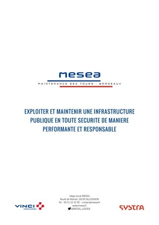 EXPLOITER ET MAINTENIR UNE INFRASTRUCTURE
PUBLIQUE EN TOUTE SECURITE DE MANIERE
PERFORMANTE ET RESPONSABLE
Siège social MESEA
Route de Mansle, 16230 VILLOGNON
Tel. : 09 72 12 32 00 - contact@mesea.fr
www.mesea.fr
@MESEA_LGVSEA
 