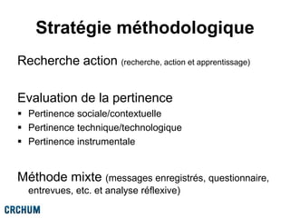 Stratégie méthodologique
Recherche action (recherche, action et apprentissage)
Evaluation de la pertinence
 Pertinence sociale/contextuelle
 Pertinence technique/technologique
 Pertinence instrumentale
Méthode mixte (messages enregistrés, questionnaire,
entrevues, etc. et analyse réflexive)
 