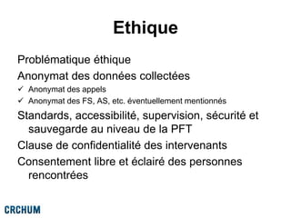 Ethique
Problématique éthique
Anonymat des données collectées
 Anonymat des appels
 Anonymat des FS, AS, etc. éventuellement mentionnés
Standards, accessibilité, supervision, sécurité et
sauvegarde au niveau de la PFT
Clause de confidentialité des intervenants
Consentement libre et éclairé des personnes
rencontrées
 