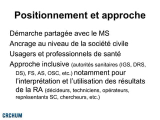 Positionnement et approche
Démarche partagée avec le MS
Ancrage au niveau de la société civile
Usagers et professionnels de santé
Approche inclusive (autorités sanitaires (IGS, DRS,
DS), FS, AS, OSC, etc.) notamment pour
l’interprétation et l’utilisation des résultats
de la RA (décideurs, techniciens, opérateurs,
représentants SC, chercheurs, etc.)
 