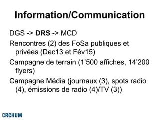 Information/Communication
DGS -> DRS -> MCD
Rencontres (2) des FoSa publiques et
privées (Dec13 et Fév15)
Campagne de terrain (1’500 affiches, 14’200
flyers)
Campagne Média (journaux (3), spots radio
(4), émissions de radio (4)/TV (3))
 