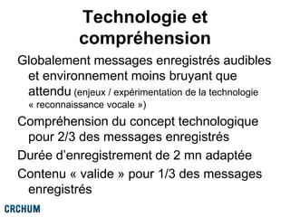 Technologie et
compréhension
Globalement messages enregistrés audibles
et environnement moins bruyant que
attendu (enjeux / expérimentation de la technologie
« reconnaissance vocale »)
Compréhension du concept technologique
pour 2/3 des messages enregistrés
Durée d’enregistrement de 2 mn adaptée
Contenu « valide » pour 1/3 des messages
enregistrés
 