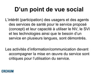 D’un point de vue social
L’intérêt (participation) des usagers et des agents
des services de santé pour le service proposé
(concept) et leur capacité à utiliser le NV, le SVI
et les technologies ainsi que le besoin d’un
service en plusieurs langues, sont démontrés.
Les activités d’information/communication devant
accompagner la mise en œuvre du service sont
critiques pour l’utilisation du service.
 