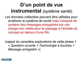 D’un point de vue
instrumental (système santé)
Les données collectées peuvent être utilisées pour
améliorer le système de santé mais l’analyse de
contenu des messages enregistrés est une
charge non viable pour le passage à l’échelle du
concept en dehors d’une RA.
(rappel du caractère exploratoire de cette phase 1
« Question ouverte + Technologie à touches +
Message enregistré »)
 