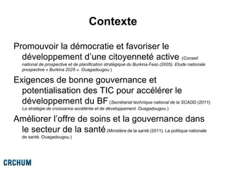Contexte
Promouvoir la démocratie et favoriser le
développement d’une citoyenneté active (Conseil
national de prospective et de planification stratégique du Burkina Faso (2005). Etude nationale
prospective « Burkina 2025 ». Ouagadougou.)
Exigences de bonne gouvernance et
potentialisation des TIC pour accélérer le
développement du BF(Secrétariat technique national de la SCADD (2011).
La stratégie de croissance accélérée et de développement. Ouagadougou.)
Améliorer l’offre de soins et la gouvernance dans
le secteur de la santé (Ministère de la santé (2011). La politique nationale
de santé. Ouagadougou.)
 