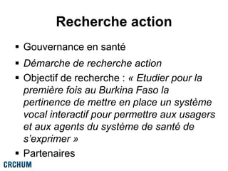 Recherche action
 Gouvernance en santé
 Démarche de recherche action
 Objectif de recherche : « Etudier pour la
première fois au Burkina Faso la
pertinence de mettre en place un système
vocal interactif pour permettre aux usagers
et aux agents du système de santé de
s’exprimer »
 Partenaires
 