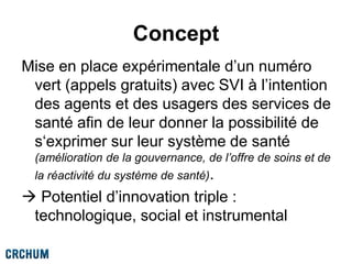 Concept
Mise en place expérimentale d’un numéro
vert (appels gratuits) avec SVI à l’intention
des agents et des usagers des services de
santé afin de leur donner la possibilité de
s‘exprimer sur leur système de santé
(amélioration de la gouvernance, de l’offre de soins et de
la réactivité du système de santé).
 Potentiel d’innovation triple :
technologique, social et instrumental
 