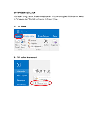 OUTLOOK CONFIGURATION
I createdit usingOutlook2016 for Windowsbutit usessimilarstepsforolderversions.Mine’s
inPortuguese buti’ll trytotranslate and circle everything.
1 – Click on FILE.
2 – Click on Add NewAccount.
 