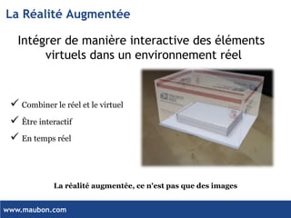 www.maubon.com 
La Réalité Augmentée 
Intégrer de manière interactive des éléments virtuels dans un environnement réel 
Combiner le réel et le virtuel 
Être interactif 
En temps réel 
La réalité augmentée, ce n'est pas que des images  