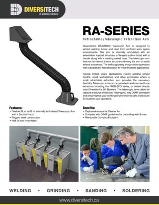 www.diversitech.ca
air pollution solutions
DIVERSITECH
WELDING • GRINDING • SANDING • SOLDERING
Features:
• Flexible 39 in. to 62 in. Internally Articulated Telescopic Arm
with a Suction Hood
• Rugged steel construction
• Wall or post mountable
Benefits:
• Capture-at-source for Cleaner Air
• Complies with OSHA guidelines for controlling weld fumes
• Retractable Compact Footprint
Diversitech’s RA-SERIES Telescopic Arm is designed to
extract welding fumes and dust from confined work space
environments. The arm is internally articulated with an
extendable support structure, a flanged suction hood with a
handle along with a rotating swivel base. The telescopic arm
features an internal tubular structure allowing the arm to easily
extend and retract. The self-supporting arm provides operators
with a durable and flexible solution for many industrial applications.
Typical limited space applications involve welding school
booths, small workstations and other processes where a
small retractable extraction arm provides the necessary
flexibility. Telescopic arms can be paired with wall mounted fume
extractors including the FRED-ECO series, or bolted directly
onto Diversitech’s BR Blowers. The telescopic arms allow for
capture at source extraction, helping you stay OSHA compliant
and ensuring that your working environment is safe and secure
for students and operators.
RetractableTelescopic Extraction Arm
RA-SERIES
 