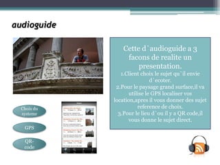 audioguide

                 Cette d`audioguide a 3
                  facons de realite un
                      presentation.
                1.Client choix le sujet qu`il envie
                              d`ecoter.
              2.Pour le paysage grand surface,il va
                    utilise le GPS localiser vos
             location,apres il vous donner des sujet
  Choix du              reference de choix.
  systeme      3.Pour le lieu d`ou il y a QR code,il
                   vous donne le sujet direct.
   GPS

   QR-
   code
 