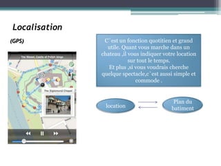 Localisation
(GPS)           C`est un fonction quotitien et grand
                 utile. Quant vous marche dans un
               chateau ,il vous indiquer votre location
                           sur tout le temps.
                  Et plus ,si vous voudrais cherche
               quelque spectacle,c`est aussi simple et
                              commode .


                                             Plan du
                location                    batiment
 