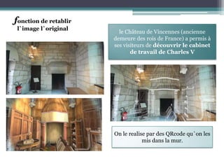 fonction de retablir
 l`image l`original
                         le Château de Vincennes (ancienne
                       demeure des rois de France) a permis à
                       ses visiteurs de découvrir le cabinet
                              de travail de Charles V




                       On le realise par des QRcode qu`on les
                                   mis dans la mur.
 