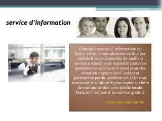 service d'information



                             Comptoir service d`information en
                          line,c`est un commulication en line par
                            mobile.il vous disponible de meilleur
                          service a vous,il vous repondre touts des
                          questions de spectacle et aussi pour des
                              situation urgence.(ex:l`enfant et
                         patrimoine perdu ,accident ect.) On vous
                        trouverait le solution le plus rapide ou faire
                            de commulication avec public locale.
                           Mais,ce n`est pas d`un service graduit.

                                             0.65 euro par minus.
 