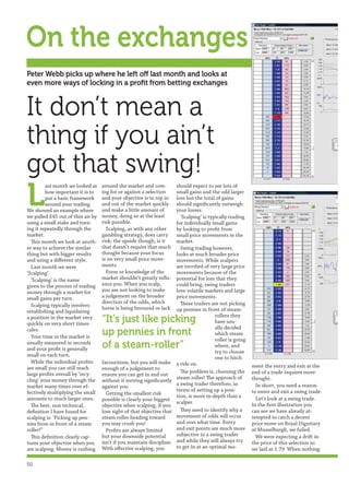 On the exchanges
Peter Webb picks up where he left off last month and looks at
even more ways of locking in a proﬁt from betting exchanges


It don’t mean a
thing if you ain’t
got that swing!
L
         ast month we looked at    around the market and com-        should expect to see lots of
         how important it is to    ing for or against a selection    small gains and the odd larger
         put a basic framework     and your objective is to nip in   loss but the total of gains
         around your trading.      and out of the market quickly     should signiﬁcantly outweigh
We showed an example where         and make a little amount of       your losses.
we pulled £45 out of thin air by   money, doing so at the least        ‘Scalping’ is typically trading
using a small stake and turn-      risk possible.                    for individually small gains
ing it repeatedly through the        Scalping, as with any other     by looking to proﬁt from
market.                            gambling strategy, does carry     small price movements in the
  This month we look at anoth-     risk; the upside though, is it    market.
er way to achieve the similar      that doesn’t require that much      Swing trading however,
thing but with bigger results      thought because your focus        looks at much broader price
and using a diﬀerent style.        is on very small price move-      movements. While scalpers
  Last month we were               ments.                            are terriﬁed of very large price
‘Scalping’.                          Form or knowledge of the        movements because of the
  ‘Scalping’ is the name           market shouldn’t greatly inﬂu-    potential for loss that they
given to the process of trading    ence you. When you scalp,         could bring, swing traders
money through a market for         you are not looking to make       love volatile markets and large
small gains per turn.              a judgement on the broader        price movements.
                                   direction of the odds, which        These traders are not picking
  Scalping typically involves
                                   horse is being favoured or lack   up pennies in front of steam-
establishing and liquidating
                                                                                        rollers they
a position in the market very
quickly on very short times-
                                   “It’s just like picking                              have usu-
                                                                                        ally decided
cales.
  Your time in the market is
                                   up pennies in front                                  which steam
                                                                                        roller is going
usually measured in seconds
and your proﬁt is generally        of a steam-roller”                                   where, and
                                                                                        try to choose
small on each turn.
                                                                                        one to hitch
  While the individual proﬁts      favouritism, but you will make a ride on.
are small you can still reach      enough of a judgement to                                               ment the entry and exit at the
large proﬁts overall by ‘recy-                                         The problem is, choosing the       end of a trade requires more
                                   ensure you can get in and out
cling’ your money through the                                        steam roller! The approach of        thought.
                                   without it moving signiﬁcantly
market many times over ef-         against you.                      a swing trader therefore, in           In short, you need a reason
fectively multiplying the small                                      terms of setting up a posi-          to enter and exit a swing trade.
                                     Getting the smallest risk
amounts to much larger ones.                                         tion, is more in-depth than a          Let’s look at a swing trade.
                                   possible is clearly your biggest
                                                                     scalper.                             In the ﬁrst illustration you
  The best, non technical,         objective when scalping, if you
deﬁnition I have found for         lose sight of that objective that   They need to identify why a        can see we have already at-
scalping is: ‘Picking up pen-      steam roller heading toward       movement of odds will occur          tempted to catch a decent
nies from in front of a steam      you may crush you!                and over what time. Entry            price move on Royal Dignitary
roller!”                             Proﬁts are always limited       and exit points are much more        at Musselburgh, we failed.
  This deﬁnition clearly cap-      but your downside potential       subjective to a swing trader           We were expecting a drift in
tures your objective when you      isn’t if you maintain discipline. and while they will always try       the price of this selection so
are scalping. Money is rushing     With eﬀective scalping, you       to get in at an optimal mo-          we laid at 1.79. When nothing

50
 