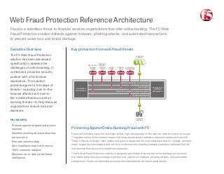 Web Fraud Protection Reference Architecture
Protecting Against Online Banking Fraud with F5
Financial institutions have the most high-profile, high-value assets on the Internet: millions of bank accounts.
The global nature of the Internet means that these assets attract ambitious attackers all around the world.
Today’s thieves no longer need masks and guns to take down the local retail bank branch. Instead, a simple
email, forged from the target bank, can trick customers into installing malware (malicious software) that will
compromise their account to steal financial assets.
The F5 Web Fraud Protection solution is designed specifically to secure the online banking environment.
It provides deep security coverage to protect end-users from malware, phishing attacks, and automated
transactions. Fewer compromised accounts translates directly into fewer asset losses.
Fraud is a relentless threat to financial services organizations that offer online banking. The F5 Web
Fraud Protection solution defends against malware, phishing attacks, and automated transactions
to prevent asset loss and brand damage.
Executive Overview
The F5 Web Fraud Protection
solution has been developed
specifically to address the
challenges of online banking. It
combines a proactive security
posture with a frictionless
experience. The solution
protects against a full range of
threats—including man-in-the-
browser attacks and man-in-
the-middle attacks as well as
evolving threats—to help financial
organizations reduce loss and
exposure.
Key benefits
·· Protects against targeted and generic
malware
·· Identifies phishing attacks before they
are launched
·· Encrypts sensitive data
·· Zero installation required to ensure
100% customer adoption
·· Maintains up-to-date global threat
intelligence
Key protection from web fraud threats
Legitimate
Users
Financial
Services
Centralized
Alert System
Professional
Services
and Support
Automated
Transactions
Malicious
Scripts/
Infected
Users
Copied
Pages
Man-in-the-
Browser
Attacks
Phishing
Users
Malware Detection and Protection
Anti-Phishing
Real-Time Application-Layer Encryption
Transaction Analysis
 