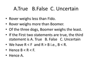• Rover weighs less than Fido.
• Rover weighs more than Boomer.
• Of the three dogs, Boomer weighs the least.
• If the First two statements are true, the third
statement is A. True B. False C. Uncertain
• We have R < F and R > B i.e., B < R.
• Hence B < R < F.
• Hence A.
A.True B.False C. Uncertain
 