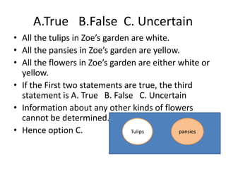 • All the tulips in Zoe’s garden are white.
• All the pansies in Zoe’s garden are yellow.
• All the flowers in Zoe’s garden are either white or
yellow.
• If the First two statements are true, the third
statement is A. True B. False C. Uncertain
• Information about any other kinds of flowers
cannot be determined.
• Hence option C. Tulips pansies
A.True B.False C. Uncertain
 