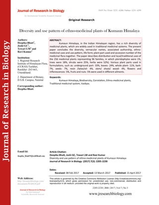 Article Citation:
Deepika Bhatt, Joshi GC, Tewari LM and Ravi Kumar
Diversity and use pattern of ethno-medicinal plants of Kumaun Himalaya
Journal of Research in Biology (2017) 7(3): 2205-2230
JournalofResearchinBiology
Diversity and use pattern of ethno-medicinal plants of Kumaun Himalaya
Keywords:
Kumaun Himalaya, Biodiversity, Correlation, Ethno-medicinal plants,
Traditional medicinal system, Vaidyas.
ABSTRACT:
Kumaun Himalaya, in the Indian Himalayan region, has a rich diversity of
medicinal plants, which are widely used in traditional medicinal systems. The present
paper concludes the diversity, vernacular names, associated authorship, ethno-
medicinal uses and use pattern, life form; plant part used and accession number of the
medicinal flora together. The paper describes distribution and local/traditional uses of
the 256 medicinal plants representing 96 families, in which pteridophytes were 1%,
trees were 18%, shrubs were 25%, herbs were 52%). Various plant parts used in
formulations, such as: underground part- 33%, leaves- 24%, whole plant- 11%, bark-
7%, seeds- 7%, resin /latex/oil- 4%, stem/ shoot/ wood- 4%, flowers and
inflorescences- 5%, fruits and nuts- 5% were used in different ailments.
2205-2230 | JRB | 2017 | Vol 7 | No 3
This article is governed by the Creative Commons Attribution License (http://creativecommons.org/
licenses/by/4.0), which gives permission for unrestricted use, non-commercial, distribution and
reproduction in all medium, provided the original work is properly cited.
www.jresearchbiology.com
Journal of Research in Biology
An International
Scientific Research Journal
Authors:
Deepika Bhatt1
,
Joshi GC1
,
Tewari LM2
and
Ravi Kumar1
Institution:
1. Regional Research
Institute of Himalayan Flora,
(CCRAS) Tarikhet,
Ranikhet -263 663,
Uttarakhand.
2. Department of Botany,
D.S.B. Campus, Nainital
Corresponding author:
Deepika Bhatt
Email Id:
Web Address:
http://jresearchbiology.com/
documents/RA0418.pdf
Dates:
Received: 08 Feb 2017 Accepted: 13 March 2017 Published: 15 April 2017
Original Research
Journal of Research in Biology
An International Scientific Research Journal
ISSN No: Print: 2231 –6280; Online: 2231- 6299
 