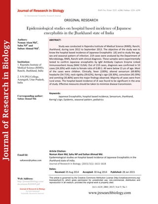 Article Citation:
Noman Alam Md, Sahu NP and Sultan Ahmad Md.
Epidemiological studies on hospital based incidence of Japanese Encephalitis in the
Jharkhand state of India.
Journal of Research in Biology (2015) 5(1): 1611-1618
JournalofResearchinBiology
Epidemiological studies on hospital based incidence of Japanese
encephalitis in the Jharkhand state of India
Keywords:
Japanese Encephalitis, hospital based incidence, Sensorium, Jharkhand,
Kernig’s sign, Epidemic, seasonal pattern, pediatrics
ABSTRACT:
Study was conducted in Rajendra Institute of Medical Science (RIMS), Ranchi,
Jharkhand, during June 2012 to September 2013. The objective of the study was to
know the hospital based incidence of Japanese Encephalitis (JE) and to study the age,
sex and seasonal pattern of infection. 219 cases were analyzed by the Department of
Microbiology, RIMS, Ranchi with clinical diagnosis. These samples were experimentally
tested to confirm Japanese encephalitis by IgM Antibody Capture Enzyme Linked
Immunosorbent Assay (MAC ELISA). Out of 219 cases, diagnosis was confirmed in 53
cases (24.20%) with male to female ratio of 0.89:1. All were below 15 yrs of age. Most
of the cases were children. Clinically, fever (100%), altered sensorium (69.80%)
headache (54.71%), neck rigidity (39.62%), Kernig’s sign (28.30%), convulsion (43.39%)
and vomiting (35.80%) were the major findings observed. Majority of cases were from
rural areas. The hospital based incidence of JE was found to be significant in the area
of study. Effective measures should be taken to minimize disease transmission.
1611-1618 | JRB | 2015 | Vol 5 | No 1
This article is governed by the Creative Commons Attribution License (http://creativecommons.org/
licenses/by/2.0), which gives permission for unrestricted use, non-commercial, distribution and
reproduction in all medium, provided the original work is properly cited.
www.jresearchbiology.com
Journal of Research in Biology
An International
Scientific Research Journal
Authors:
Noman AlamMd1
,
Sahu NP1
and
Sultan Ahmad Md2
.
Institution:
1. Rajendra Institute of
Medical Science (RIMS),
Ranchi, Jharkhand, India
2. S N (PG) College,
Azamgarh, Uttar Pradesh,
India
Corresponding author:
Sultan Ahmad Md.
Email Id:
Web Address:
http://jresearchbiology.com/
documents/RA0469.pdf
Dates:
Received: 05 Aug 2014 Accepted: 30 Aug 2014 Published: 28 Jan 2015
Journal of Research in Biology
An International Scientific Research Journal
ORIGINAL RESEARCH
ISSN No: Print: 2231 –6280; Online: 2231- 6299
 