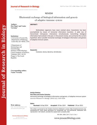 Article Citation:
Petr Šíma and Vaclav Vetvicka.
Horizontal exchange of biological information and genesis of adaptive immune system
Journal of Research in Biology (2015) 5(1): 1619-1626
JournalofResearchinBiology
Horizontal exchange of biological information and genesis
of adaptive immune system
Keywords:
Evolution, Genes, Bacteria, Vertebrates
ABSTRACT:
Multicellular organisms have never evolved alone. Coevolution has been
accomplished by means of horizontal information transition. A wide row of
hierarchized interspecies interactions simultaneously transmitting biological
information had evolved in the past. In the present review, we summarize the current
hypothesis about possible horizontal exchange of biological information and genesis
of adaptive immune system.
001-004 | JRB | 2015 | Vol 5 | No 1
This article is governed by the Creative Commons Attribution License (http://creativecommons.org/
licenses/by/4.0), which gives permission for unrestricted use, non-commercial, distribution and
reproduction in all medium, provided the original work is properly cited.
www.jresearchbiology.com
Journal of Research in Biology
An International
Scientific Research Journal
Authors:
Petr Šíma1
and Vaclav
Vetvicka2
Institution:
1.University of Louisville,
Department of Pathology,
Louisville, KY 40202, USA
2.Department of
Immunology and
Gnotobiology,
Institute of Microbiology,
Czech Academy of Sciences,
Vídeňská 1083, 142 20
Prague 4, The Czech
Republic
Corresponding author:
Vaclav Vetvicka
Web Address:
http://jresearchbiology.com/
documents/RA0481.pdf
Dates:
Received: 16 Sep 2014 Accepted: 19 Dec 2014 Published: 29 Jan 2015
Journal of Research in Biology
An International Scientific Research Journal
REVIEW
ISSN No: Print: 2231 –6280; Online: 2231- 6299
 