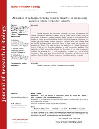 Article Citation:
Alphonsus C, Akpa GN, Nwagu BI, Abdullahi I, Zanna M, Ayigun AE, Opoola E,
Anos KU, Olaiya O and Olayinka-Babawale OI
Application of multivariate principal component analysis on dimensional reduction of
milk composition variables
Journal of Research in Biology (2014) 4(8): 1526-1533
JournalofResearchinBiology
Application of multivariate principal component analysis on dimensional
reduction of milk composition variables
Keywords:
Principal component analysis, eigenvalues, communality
ABSTRACT:
Variable selection and dimension reduction are major prerequisites for
reliable multivariate regression analysis. Most a times, many variables used as
independent variables in a multiple regression display high degree of correlations. This
problem is known as multicollinearity. Absence of multicollinearity is essential for
multiple regression models, because parameters estimated using multi-collinear data
are unstable and can change with slight change in data, hence are unreliable for
predicting the future. This paper presents the application of Principal Component
Analysis (PCA) on the dimension reduction of milk composition variables. The
application of PCA successfully reduced the dimension of the milk composition
variables, by grouping the 17 milk composition variables into five principal
components (PCs) that were uncorrelated and independent of each other, and
explained about 92.38% of the total variation in the milk composition variables.
1526-1533| JRB | 2014 | Vol 4 | No 8
This article is governed by the Creative Commons Attribution License (http://creativecommons.org/
licenses/by/4.0), which gives permission for unrestricted use, non-commercial, distribution and
reproduction in all medium, provided the original work is properly cited.
www.jresearchbiology.com
Journal of Research in Biology
An International
Scientific Research Journal
Authors:
Alphonsus C1
, Akpa GN1
,
Nwagu BI2
, Abdullahi I2
,
Zanna M3
, Ayigun AE3
,
Opoola E3
, Anos KU3
,
Olaiya O3
and Olayinka-
Babawale OI3
Institution:
1. Animal Science
Department, Ahmadu Bello
University, Zaria, Nigeria.
2. National Animal
Production Research
Institute, Shika-Zaria
3. Kabba College of
Agriculture, Ahmadu Bello
University, Kabba, Nigeria
Corresponding author:
Alphonsus C
Email Id:
Web Address:
http://jresearchbiology.com/
documents/RA0489.pdf Dates:
Received: 27 Oct 2014 Accepted: 15 Nov 2014 Published: 03 Dec 2014
Journal of Research in Biology
An International Scientific Research Journal
Original Research
ISSN No: Print: 2231 –6280; Online: 2231- 6299
 