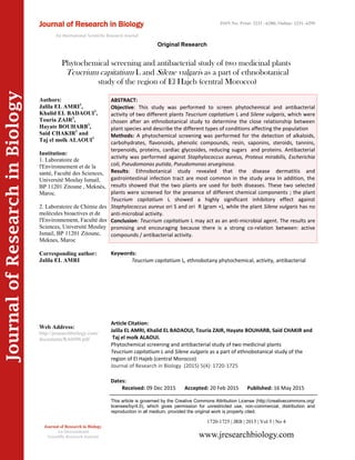 Article Citation:
Jalila EL AMRI, Khalid EL BADAOUI, Touria ZAIR, Hayate BOUHARB, Said CHAKIR and
Taj el molk ALAOUI.
Phytochemical screening and antibacterial study of two medicinal plants
Teucrium capitatium L and Silene vulgaris as a part of ethnobotanical study of the
region of El Hajeb (central Morocco)
Journal of Research in Biology (2015) 5(4): 1720-1725
JournalofResearchinBiology
Phytochemical screening and antibacterial study of two medicinal plants
Teucrium capitatium L and Silene vulgaris as a part of ethnobotanical
study of the region of El Hajeb (central Morocco)
Keywords:
Teucrium capitatium L, ethnobotany phytochemical, activity, antibacterial
ABSTRACT:
Objective: This study was performed to screen phytochemical and antibacterial
activity of two different plants Teucrium capitatium L and Silene vulgaris, which were
chosen after an ethnobotanical study to determine the close relationship between
plant species and describe the different types of conditions affecting the population
Methods: A phytochemical screening was performed for the detection of alkaloids,
carbohydrates, flavonoids, phenolic compounds, resin, saponins, steroids, tannins,
terpenoids, proteins, cardiac glycosides, reducing sugars and proteins. Antibacterial
activity was performed against Staphylococcus aureus, Proteus mirabilis, Escherichia
coli, Pseudomonas putida, Pseudomonas arueginosa.
Results: Ethnobotanical study revealed that the disease dermatitis and
gastrointestinal infection tract are most common in the study area In addition, the
results showed that the two plants are used for both diseases. These two selected
plants were screened for the presence of different chemical components ; the plant
Teucrium capitatium L showed a highly significant inhibitory effect against
Staphylococcus aureus ori S and ori R (gram +), while the plant Silene vulgaris has no
anti-microbial activity.
Conclusion: Teucrium capitatium L may act as an anti-microbial agent. The results are
promising and encouraging because there is a strong co-relation between: active
compounds / antibacterial activity.
1720-1725 | JRB | 2015 | Vol 5 | No 4
This article is governed by the Creative Commons Attribution License (http://creativecommons.org/
licenses/by/4.0), which gives permission for unrestricted use, non-commercial, distribution and
reproduction in all medium, provided the original work is properly cited.
www.jresearchbiology.com
Journal of Research in Biology
An International
Scientific Research Journal
Authors:
Jalila EL AMRI1
,
Khalid EL BADAOUI1
,
Touria ZAIR2
,
Hayate BOUHARB1
,
Said CHAKIR1
and
Taj el molk ALAOUI1
Institution:
1. Laboratoire de
l'Environnement et de la
santé, Faculté des Sciences,
Université Moulay Ismail,
BP 11201 Zitoune , Meknès,
Maroc.
2. Laboratoire de Chimie des
molécules bioactives et de
l'Environnement, Faculté des
Sciences, Université Moulay
Ismail, BP 11201 Zitoune,
Meknes, Maroc
Corresponding author:
Jalila EL AMRI
Web Address:
http://jresearchbiology.com/
documents/RA0496.pdf
Dates:
Received: 09 Dec 2015 Accepted: 20 Feb 2015 Published: 16 May 2015
Journal of Research in Biology
An International Scientific Research Journal
Original Research
ISSN No: Print: 2231 –6280; Online: 2231- 6299
 