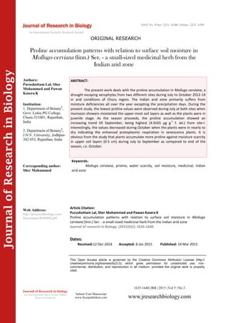 JournalofResearchinBiology
Proline accumulation patterns with relation to surface soil moisture in
Mollugo cerviana (linn.) Ser. - a small-sized medicinal herb from the
Indian arid zone
Keywords:
Mollugo cerviana, proline, water scarcity, soil moisture, medicinal, Indian
arid zone
ABSTRACT:
The present work deals with the proline accumulation in Mollugo cerviana, a
drought escaping xerophytes from two different sites during July to October 2012-14
in arid conditions of Churu region. The Indian arid zone primarily suffers from
moisture deficiencies all over the year excepting the precipitation days. During the
present study, the lowest proline values were observed during July at both sites when
monsoon showers moistened the upper-most soil layers as well as the plants were in
juvenile stage. As the season proceeds, the proline accumulation showed an
increasing trend till September, being highest (4.9165 µg g-1
f. wt.) from site-I.
Interestingly, the values decreased during October when the plants were in nearly to
dry indicating the enhanced protoplasmic respiration in senescence plants. It is
obvious from the study that plants accumulate more proline against moisture scarcity
in upper soil layers (0-5 cm) during July to September as compared to end of the
season, i.e. October.
1635-1640| JRB | 2015 | Vol 5 | No 2
This Open Access article is governed by the Creative Commons Attribution License (http://
creativecommons.org/licenses/by/2.0), which gives permission for unrestricted use, non-
commercial, distribution, and reproduction in all medium, provided the original work is properly
cited.
Submit Your Manuscript
www.ficuspublishers.com www.jresearchbiology.com
Journal of Research in biology
An International Open Access Online
Research Journal
Authors:
Purushottam Lal, Sher
Mohammed and Pawan
Kasera K
Institution:
1. Department of Botany1
,
Govt. Lohia PG College,
Churu-331001, Rajasthan,
India
2. Department of Botany2
,
J.N.V. University, Jodhpur-
342 033, Rajasthan, India
Corresponding author:
Sher Mohammed
Web Address:
http://jresearchbiology.com/
Documents/RA0498.pdf.
Dates:
Received:12 Dec 2014 Accepted: 8 Jan 2015 Published: 14 Mar 2015
Article Citation:
Purushottam Lal, Sher Mohammed and Pawan Kasera K
Proline accumulation patterns with relation to surface soil moisture in Mollugo
cerviana (linn.) Ser. - a small-sized medicinal herb from the Indian arid zone
Journal of research in Biology (2015)5(2): 1635-1640
Journal of Research in Biology
ORIGINAL RESEARCH
ISSN No: Print: 2231 –6280; Online: 2231- 6299
An International Scientific Research Journal
 